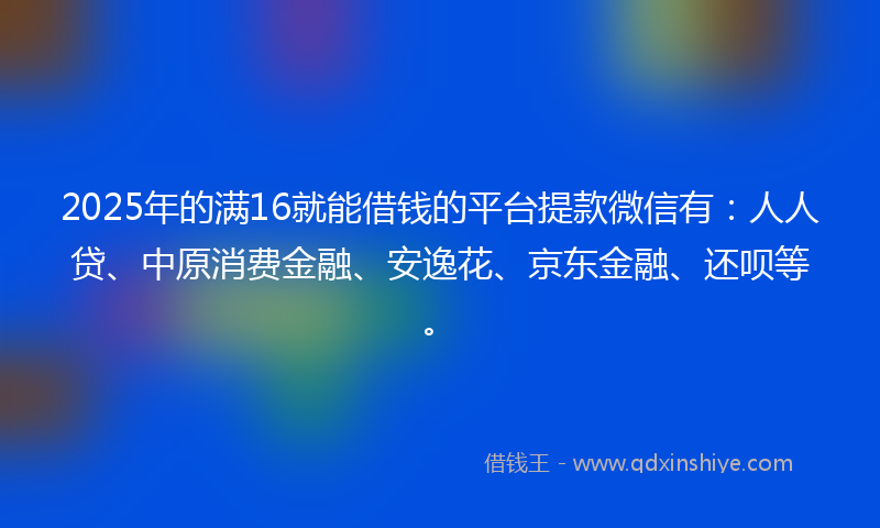 2025年的满16就能借钱的平台提款微信有：人人贷、中原消费金融、安逸花、京东金融、还呗等。
