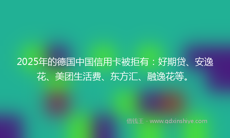 2025年的德国中国信用卡被拒有：好期贷、安逸花、美团生活费、东方汇、融逸花等。