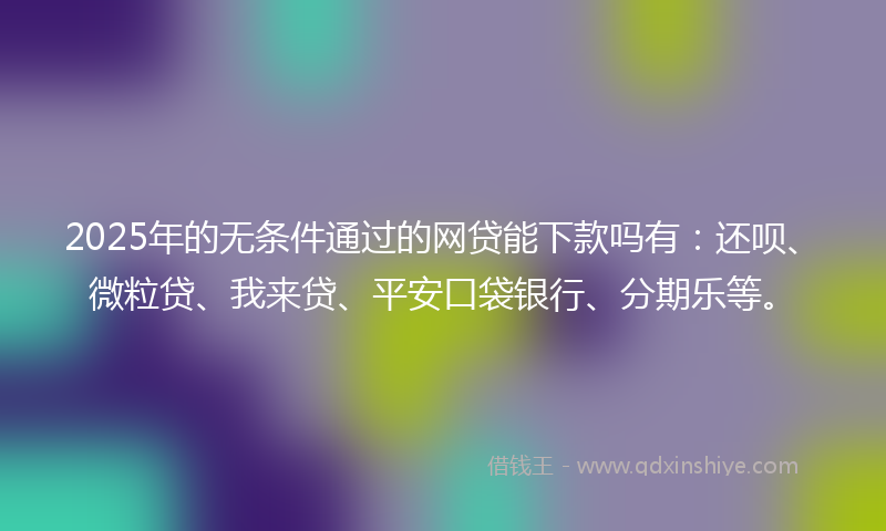 2025年的无条件通过的网贷能下款吗有：还呗、微粒贷、我来贷、平安口袋银行、分期乐等。