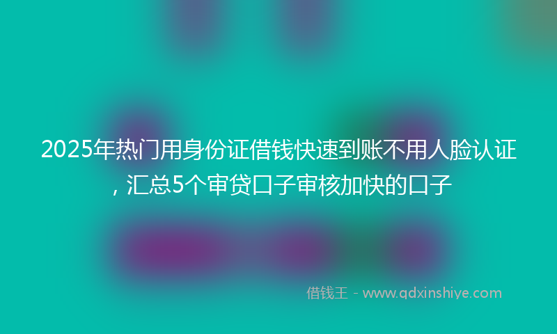 2025年热门用身份证借钱快速到账不用人脸认证，汇总5个审贷口子审核加快的口子