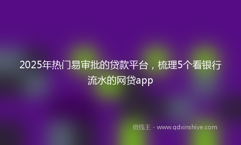 2025年热门易审批的贷款平台，梳理5个看银行流水的网贷app