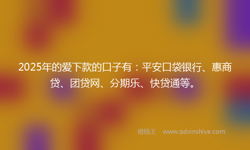 2025年的爱下款的口子有：平安口袋银行、惠商贷、团贷网、分期乐、快贷通等。