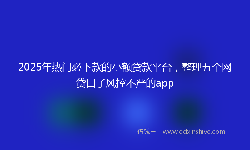2025年热门必下款的小额贷款平台，整理五个网贷口子风控不严的app