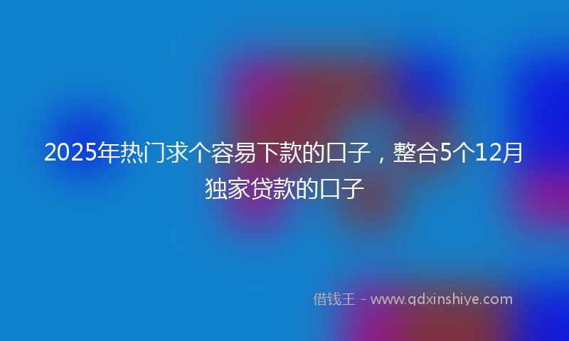 2025年热门求个容易下款的口子，整合5个12月独家贷款的口子