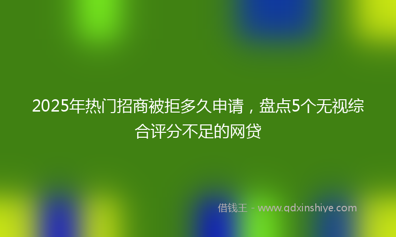 2025年热门招商被拒多久申请，盘点5个无视综合评分不足的网贷
