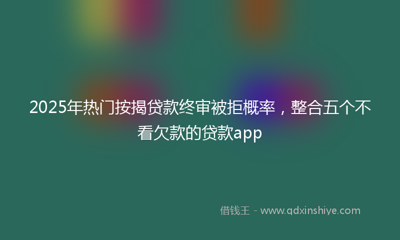 2025年热门按揭贷款终审被拒概率，整合五个不看欠款的贷款app