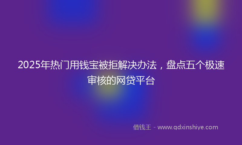 2025年热门用钱宝被拒解决办法，盘点五个极速审核的网贷平台