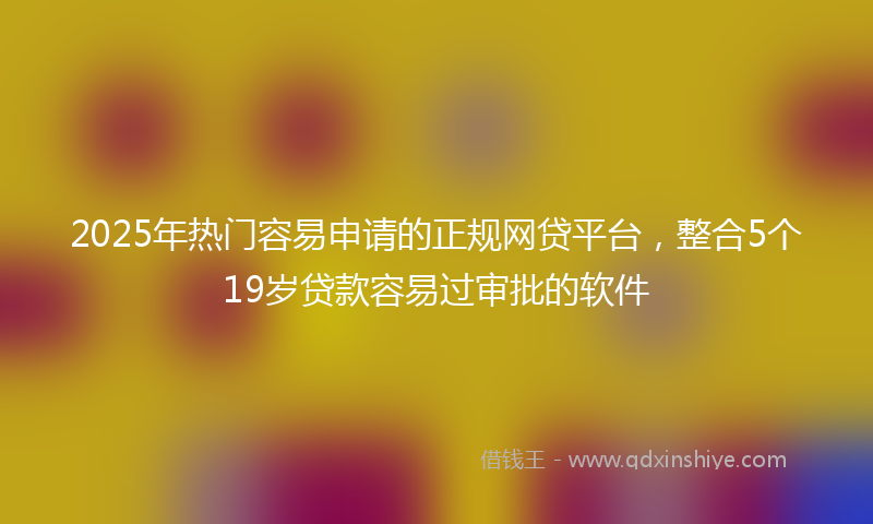 2025年热门容易申请的正规网贷平台，整合5个19岁贷款容易过审批的软件