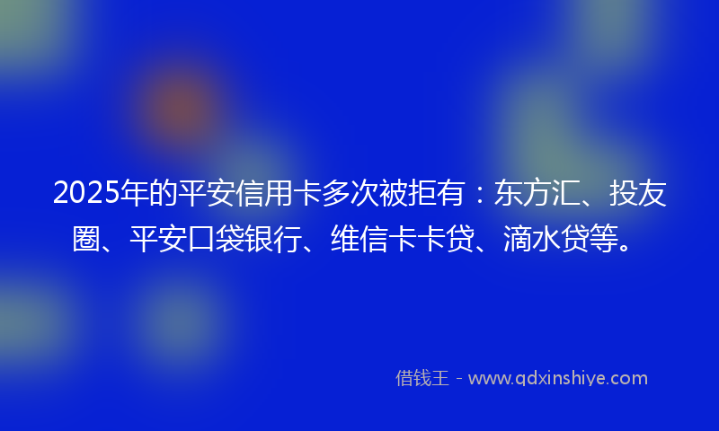 2025年的平安信用卡多次被拒有：东方汇、投友圈、平安口袋银行、维信卡卡贷、滴水贷等。