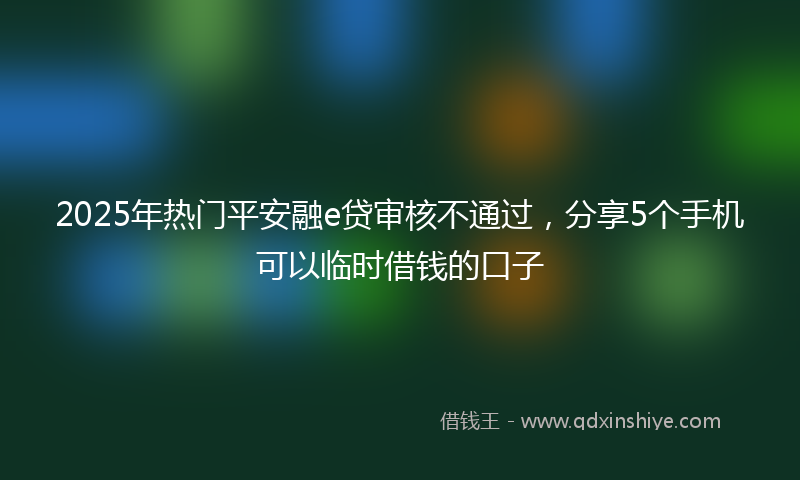 2025年热门平安融e贷审核不通过，分享5个手机可以临时借钱的口子