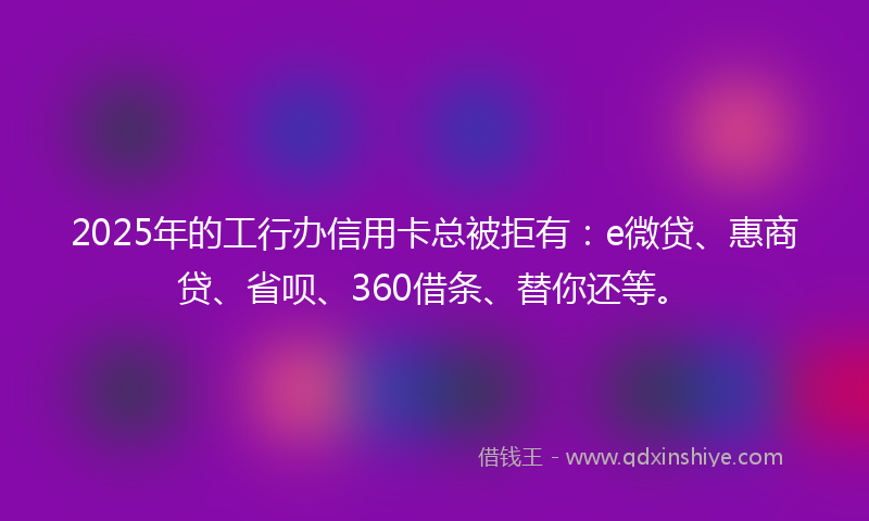 2025年的工行办信用卡总被拒有：e微贷、惠商贷、省呗、360借条、替你还等。