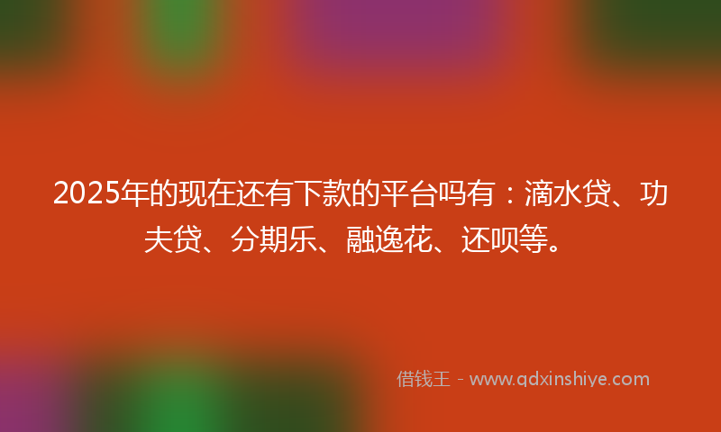 2025年的现在还有下款的平台吗有：滴水贷、功夫贷、分期乐、融逸花、还呗等。