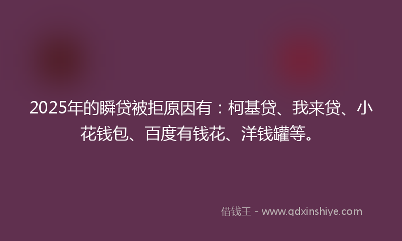 2025年的瞬贷被拒原因有：柯基贷、我来贷、小花钱包、百度有钱花、洋钱罐等。