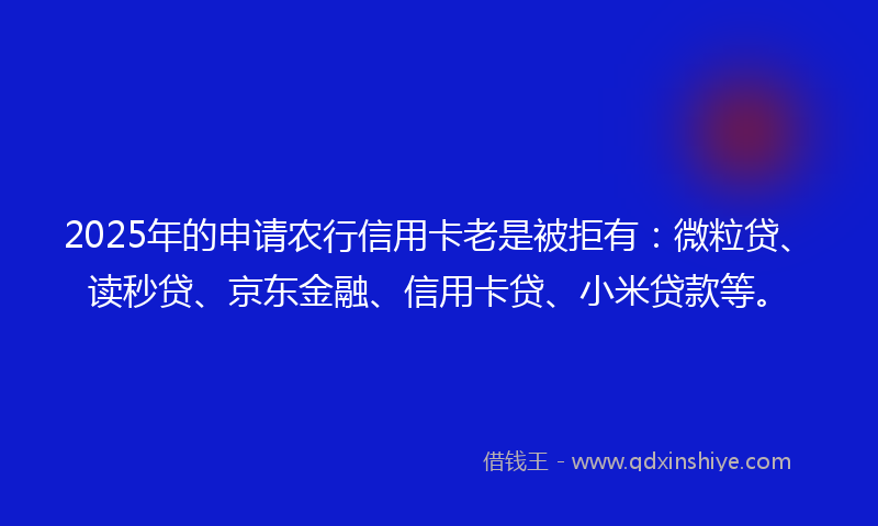 2025年的申请农行信用卡老是被拒有：微粒贷、读秒贷、京东金融、信用卡贷、小米贷款等。
