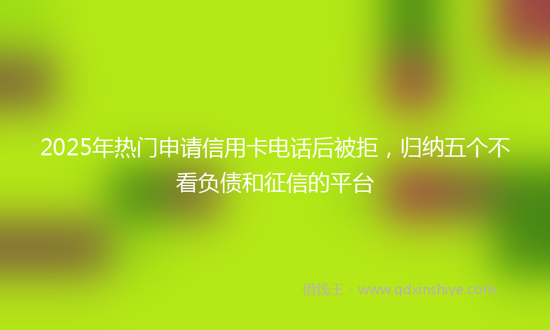 2025年热门申请信用卡电话后被拒，归纳五个不看负债和征信的平台