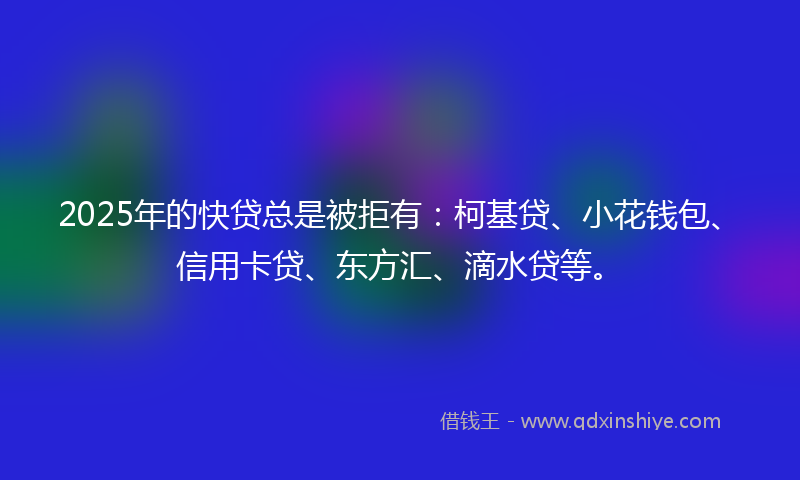 2025年的快贷总是被拒有：柯基贷、小花钱包、信用卡贷、东方汇、滴水贷等。
