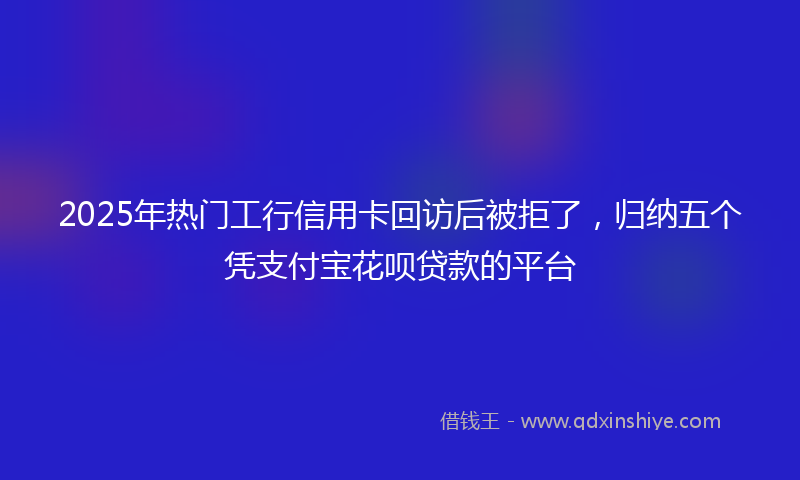 2025年热门工行信用卡回访后被拒了，归纳五个凭支付宝花呗贷款的平台