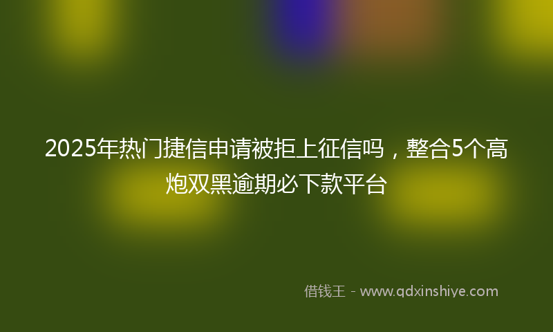 2025年热门捷信申请被拒上征信吗，整合5个高炮双黑逾期必下款平台