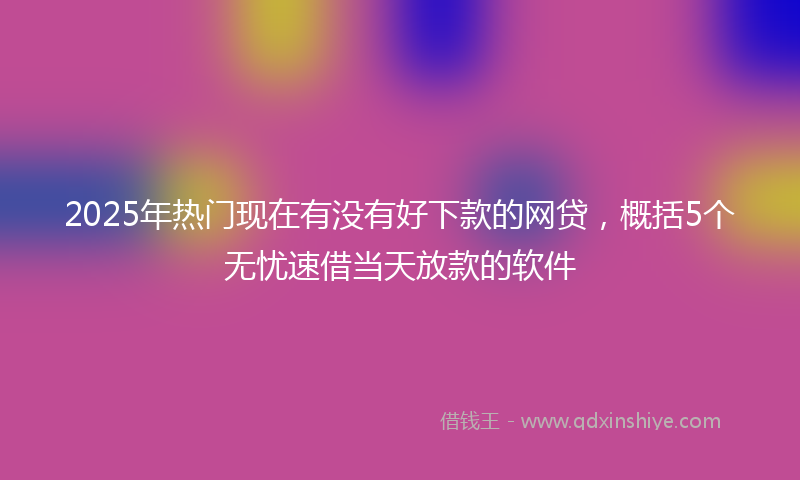 2025年热门现在有没有好下款的网贷，概括5个无忧速借当天放款的软件