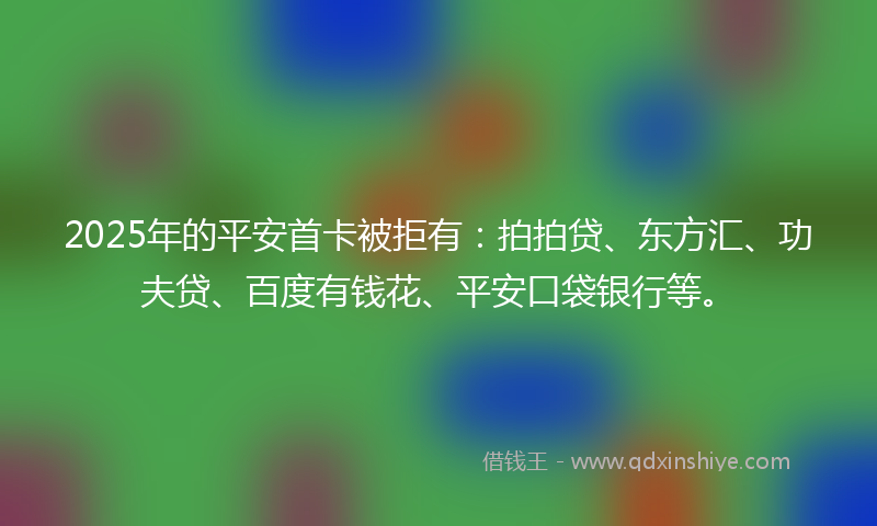 2025年的平安首卡被拒有：拍拍贷、东方汇、功夫贷、百度有钱花、平安口袋银行等。