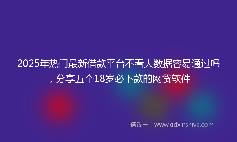 2025年热门最新借款平台不看大数据容易通过吗，分享五个18岁必下款的网贷软件