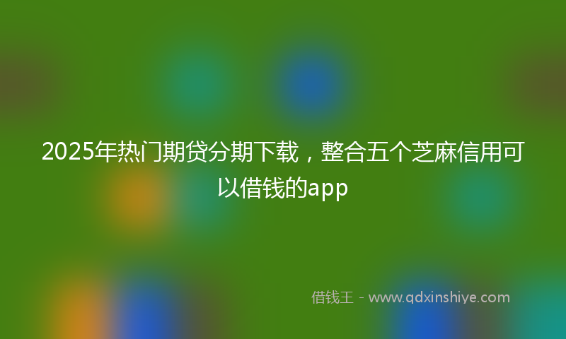 2025年热门期贷分期下载，整合五个芝麻信用可以借钱的app
