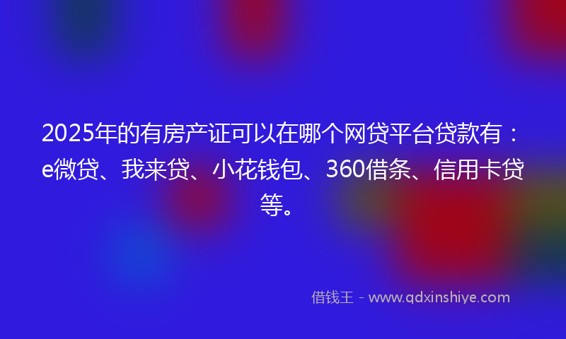 2025年的有房产证可以在哪个网贷平台贷款有：e微贷、我来贷、小花钱包、360借条、信用卡贷等。