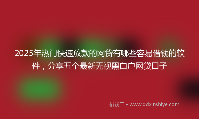 2025年热门快速放款的网贷有哪些容易借钱的软件,分享五个最新无视黑白户网贷口子
