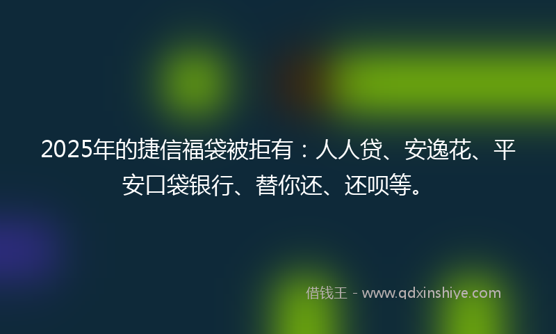 2025年的捷信福袋被拒有：人人贷、安逸花、平安口袋银行、替你还、还呗等。