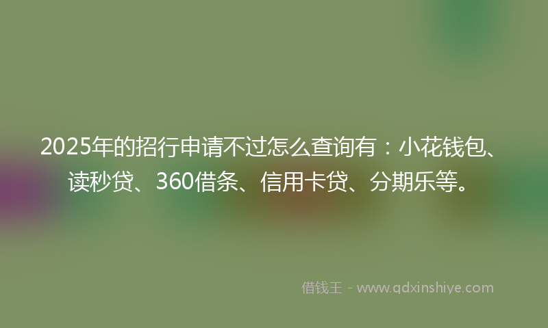 2025年的招行申请不过怎么查询有：小花钱包、读秒贷、360借条、信用卡贷、分期乐等。