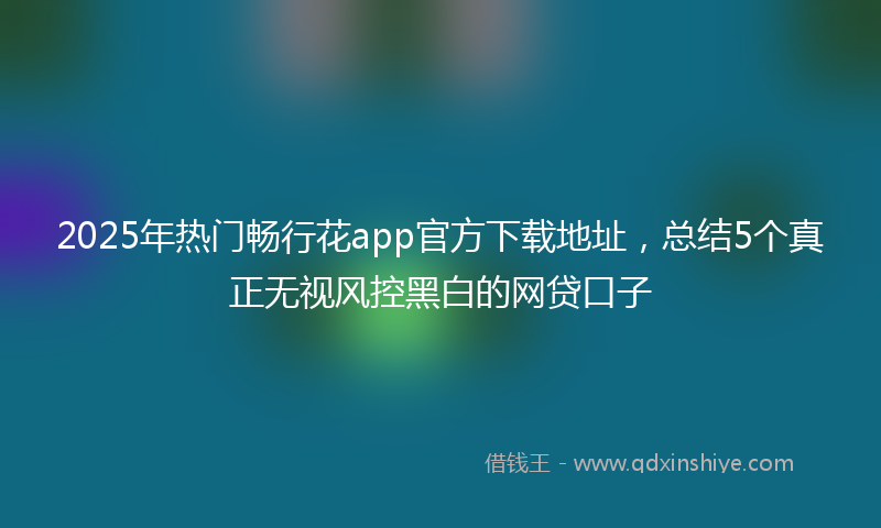 2025年热门畅行花app官方下载地址，总结5个真正无视风控黑白的网贷口子
