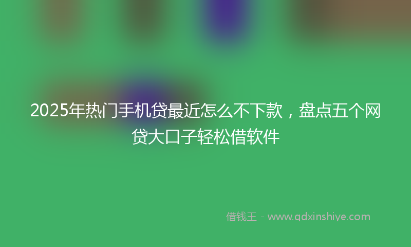 2025年热门手机贷最近怎么不下款，盘点五个网贷大口子轻松借软件