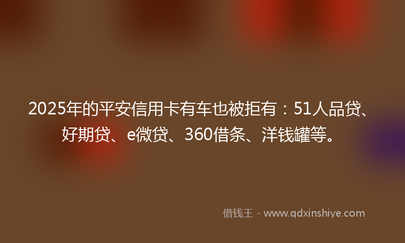 2025年的平安信用卡有车也被拒有：51人品贷、好期贷、e微贷、360借条、洋钱罐等。