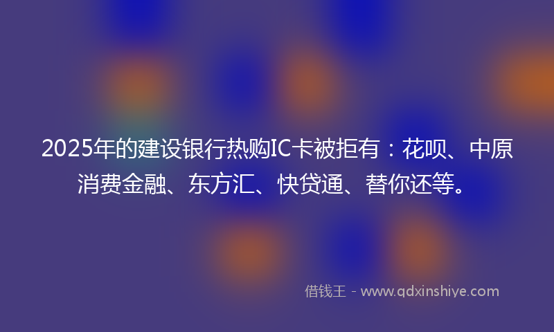 2025年的建设银行热购IC卡被拒有：花呗、中原消费金融、东方汇、快贷通、替你还等。