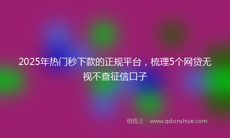 2025年热门秒下款的正规平台，梳理5个网贷无视不查征信口子