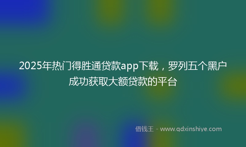 2025年热门得胜通贷款app下载,罗列五个黑户成功获取大额贷款的平台