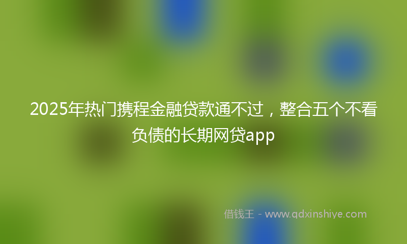 2025年热门携程金融贷款通不过，整合五个不看负债的长期网贷app