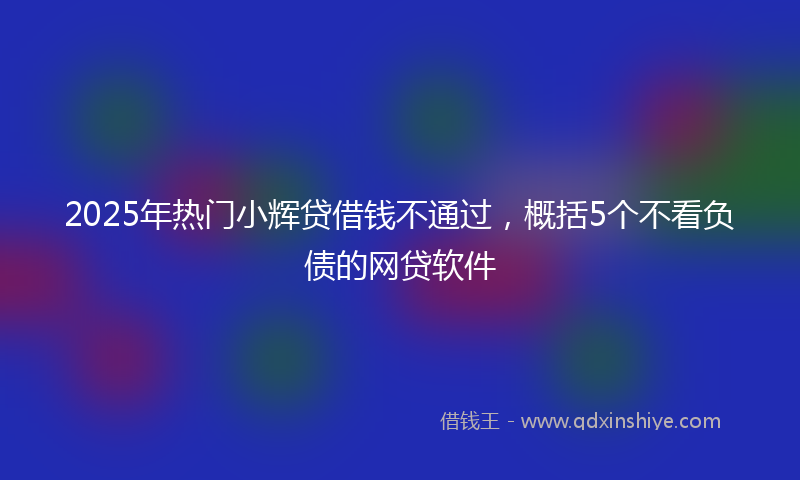 2025年热门小辉贷借钱不通过，概括5个不看负债的网贷软件