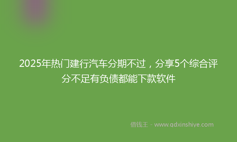 2025年热门建行汽车分期不过，分享5个综合评分不足有负债都能下款软件