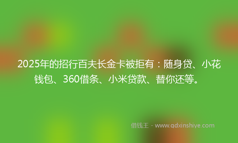 2025年的招行百夫长金卡被拒有：随身贷、小花钱包、360借条、小米贷款、替你还等。