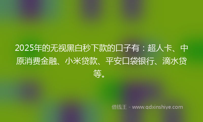 2025年的无视黑白秒下款的口子有：超人卡、中原消费金融、小米贷款、平安口袋银行、滴水贷等。