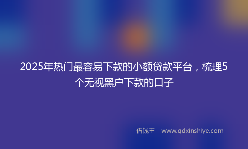 2025年热门最容易下款的小额贷款平台，梳理5个无视黑户下款的口子