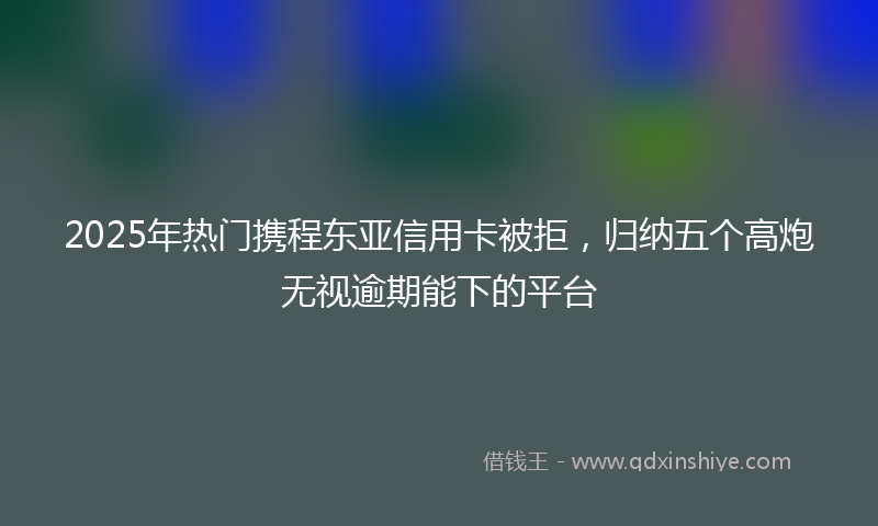 2025年热门携程东亚信用卡被拒，归纳五个高炮无视逾期能下的平台