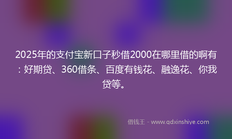2025年的支付宝新口子秒借2000在哪里借的啊有：好期贷、360借条、百度有钱花、融逸花、你我贷等。