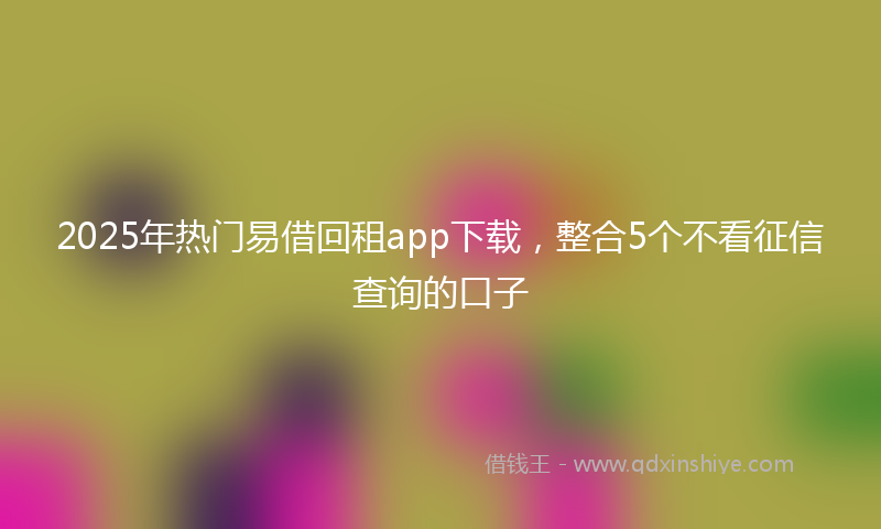 2025年热门易借回租app下载，整合5个不看征信查询的口子
