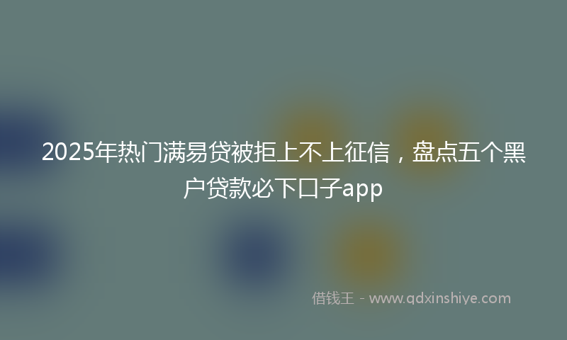 2025年热门满易贷被拒上不上征信，盘点五个黑户贷款必下口子app