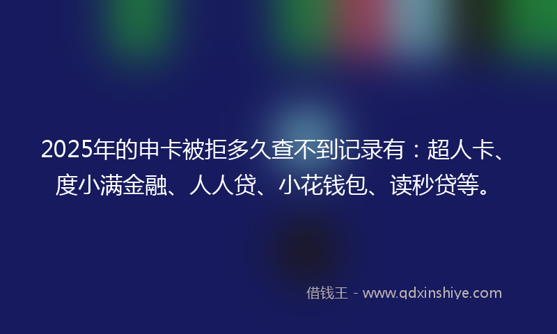 2025年的申卡被拒多久查不到记录有：超人卡、度小满金融、人人贷、小花钱包、读秒贷等。