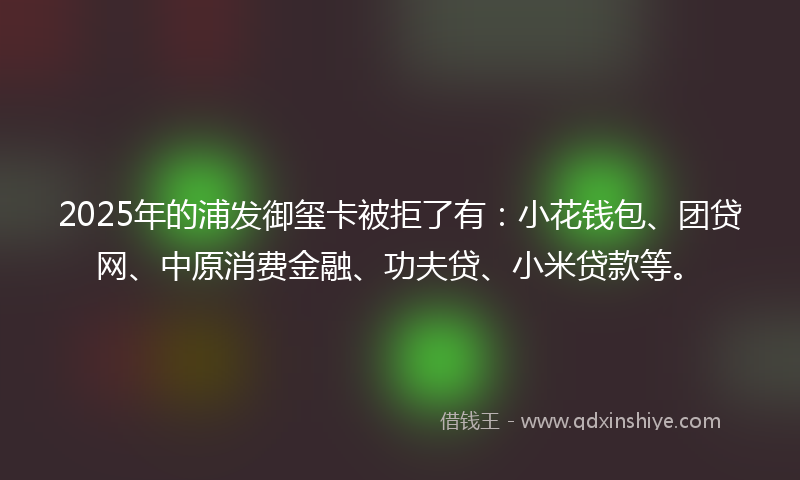2025年的浦发御玺卡被拒了有：小花钱包、团贷网、中原消费金融、功夫贷、小米贷款等。