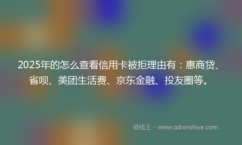 2025年的怎么查看信用卡被拒理由有：惠商贷、省呗、美团生活费、京东金融、投友圈等。