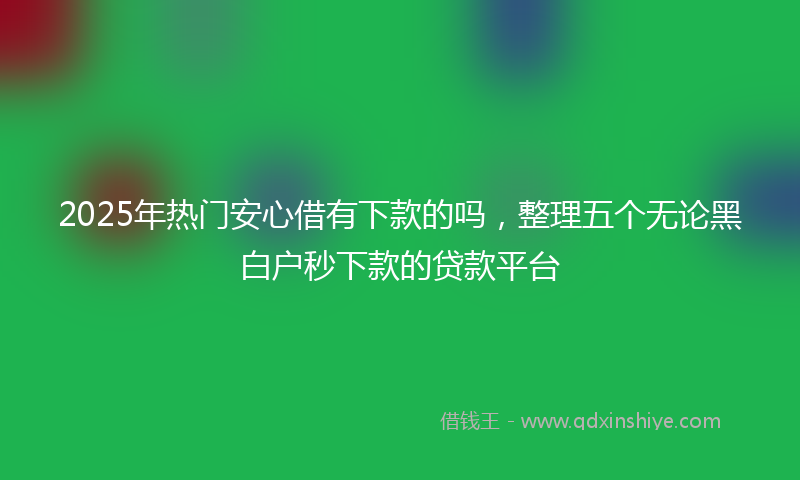 2025年热门安心借有下款的吗，整理五个无论黑白户秒下款的贷款平台